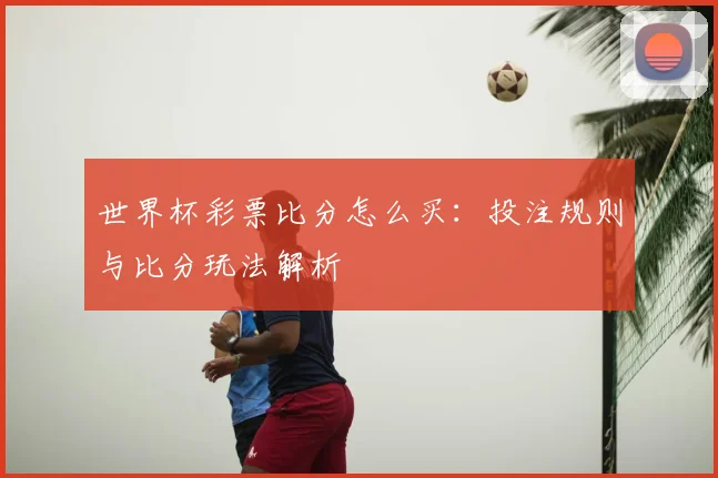 世界杯彩票比分怎么买:投注规则与比分玩法解析