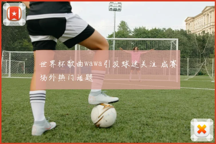 世界杯歌曲wawa引发球迷关注 成赛场外热门话题
