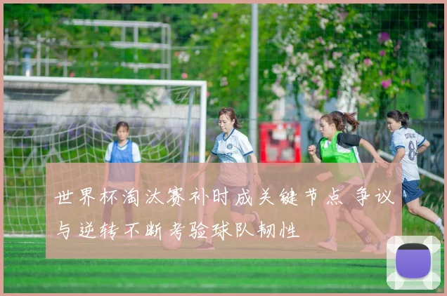 世界杯淘汰赛补时成关键节点 争议与逆转不断考验球队韧性