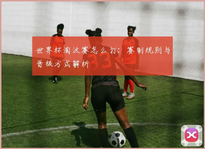 世界杯淘汰赛怎么打：赛制规则与晋级方式解析