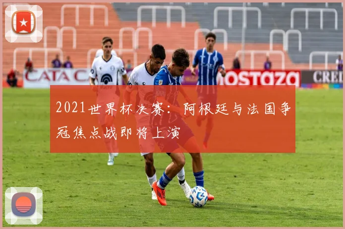 2021世界杯决赛:阿根廷与法国争冠焦点战即将上演