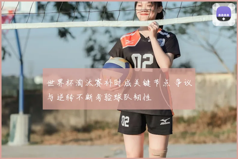 世界杯淘汰赛补时成关键节点 争议与逆转不断考验球队韧性