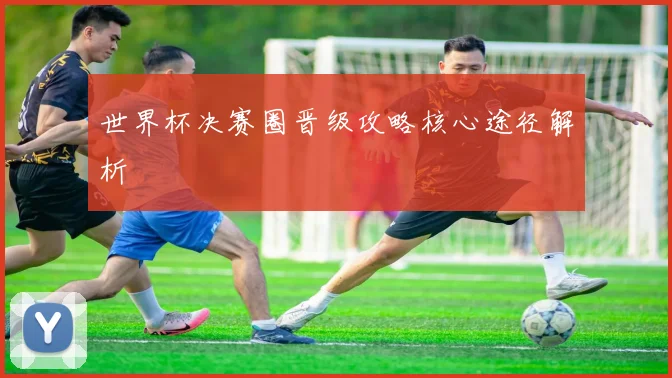 世界杯决赛圈晋级攻略核心途径解析