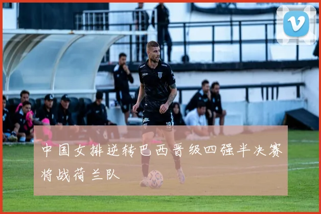 中国女排逆转巴西晋级四强半决赛将战荷兰队