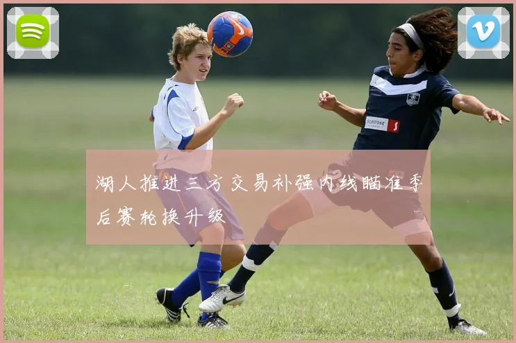 湖人推进三方交易补强内线瞄准季后赛轮换升级