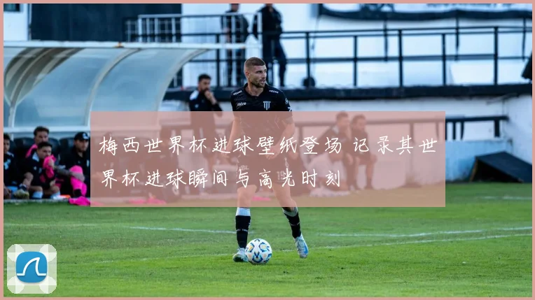 梅西世界杯进球壁纸登场 记录其世界杯进球瞬间与高光时刻