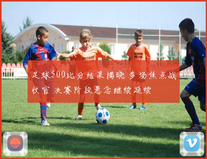 足球500比分结果揭晓 多场焦点战收官 决赛阶段悬念继续延续