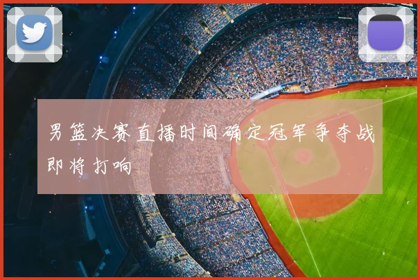 男篮决赛直播时间确定冠军争夺战即将打响