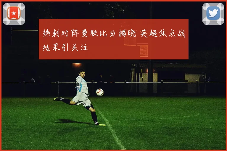 热刺对阵曼联比分揭晓 英超焦点战结果引关注