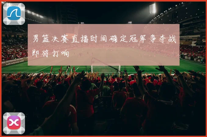 男篮决赛直播时间确定冠军争夺战即将打响